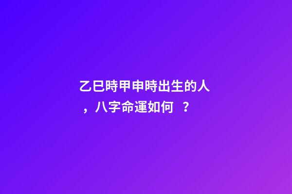 乙巳時甲申時出生的人，八字命運如何？